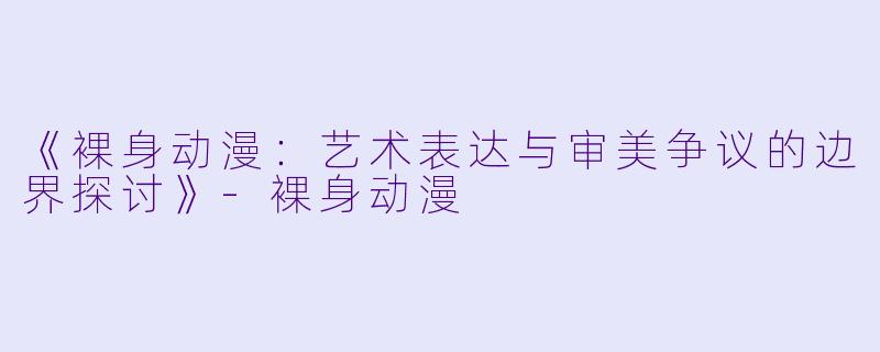 《裸身动漫：艺术表达与审美争议的边界探讨》-裸身动漫