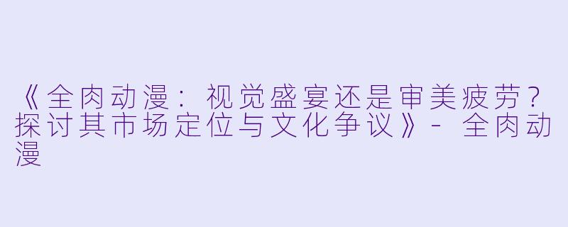 《全肉动漫：视觉盛宴还是审美疲劳？探讨其市场定位与文化争议》-全肉动漫