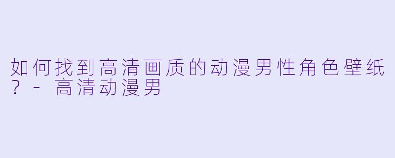 如何找到高清画质的动漫男性角色壁纸？-高清动漫男