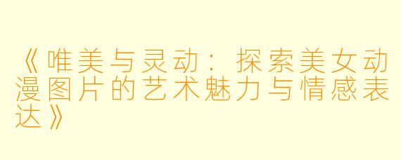 《唯美与灵动：探索美女动漫图片的艺术魅力与情感表达》