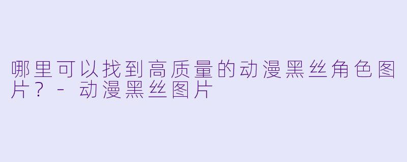 哪里可以找到高质量的动漫黑丝角色图片？-动漫黑丝图片