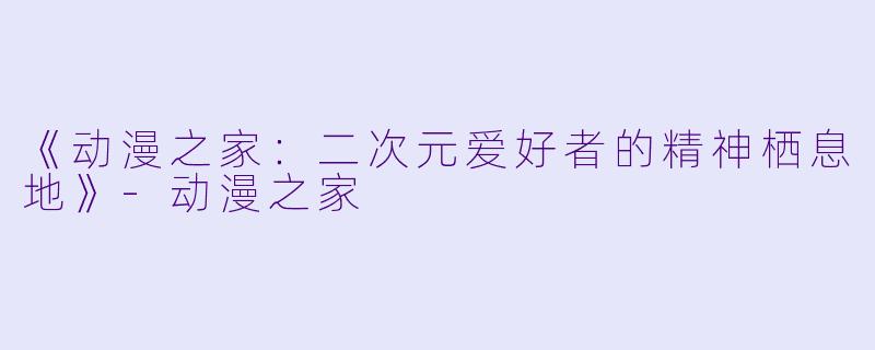《动漫之家：二次元爱好者的精神栖息地》-动漫之家