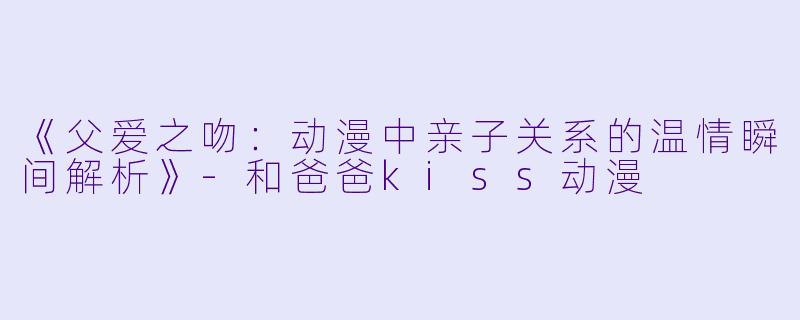 《父爱之吻：动漫中亲子关系的温情瞬间解析》-和爸爸kiss动漫
