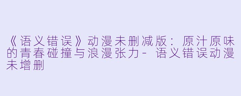 《语义错误》动漫未删减版：原汁原味的青春碰撞与浪漫张力-语义错误动漫未增删