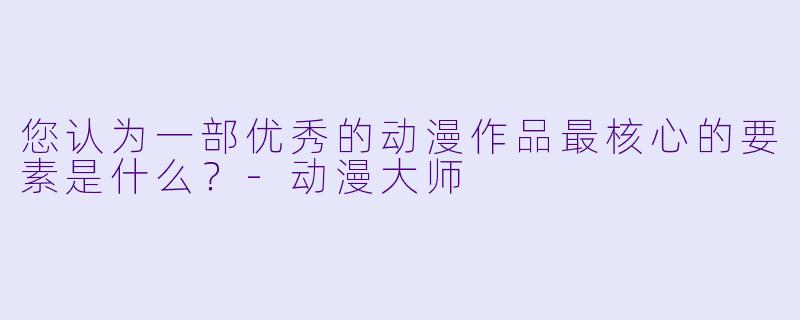 您认为一部优秀的动漫作品最核心的要素是什么？-动漫大师