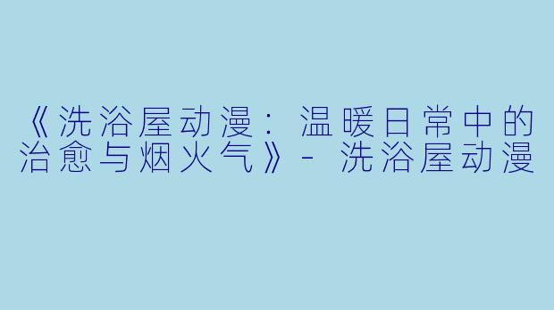 《洗浴屋动漫：温暖日常中的治愈与烟火气》-洗浴屋动漫