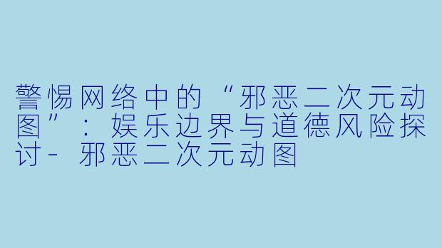 警惕网络中的“邪恶二次元动图”：娱乐边界与道德风险探讨-邪恶二次元动图