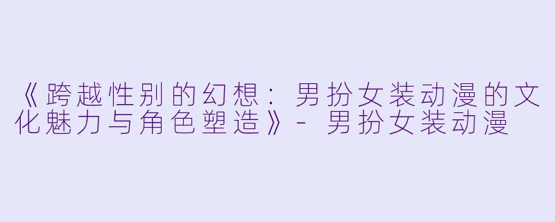 《跨越性别的幻想：男扮女装动漫的文化魅力与角色塑造》-男扮女装动漫