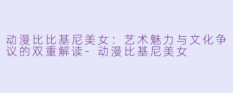 动漫比比基尼美女：艺术魅力与文化争议的双重解读-动漫比基尼美女