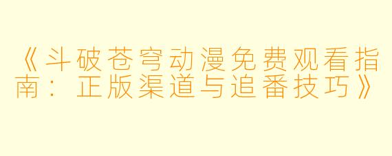 《斗破苍穹动漫免费观看指南：正版渠道与追番技巧》