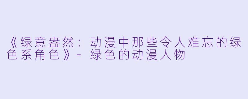 《绿意盎然：动漫中那些令人难忘的绿色系角色》-绿色的动漫人物