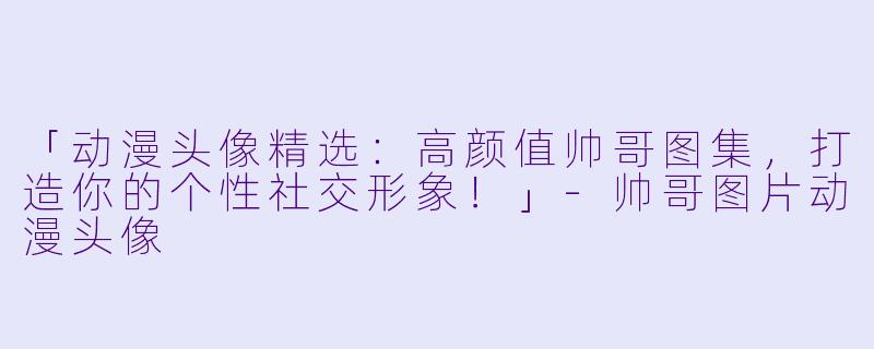 「动漫头像精选：高颜值帅哥图集，打造你的个性社交形象！」-帅哥图片动漫头像