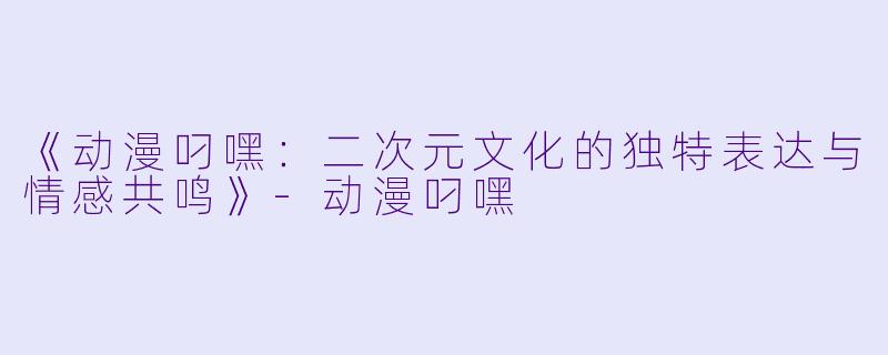《动漫叼嘿：二次元文化的独特表达与情感共鸣》-动漫叼嘿
