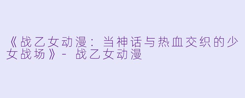 《战乙女动漫：当神话与热血交织的少女战场》-战乙女动漫