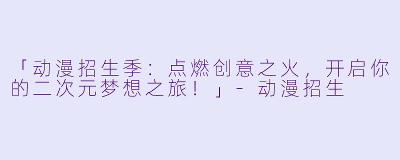 「动漫招生季：点燃创意之火，开启你的二次元梦想之旅！」-动漫招生