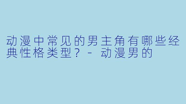 动漫中常见的男主角有哪些经典性格类型？-动漫男的