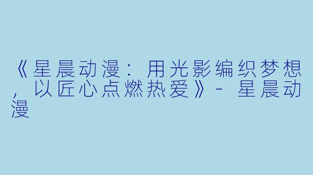 《星晨动漫：用光影编织梦想，以匠心点燃热爱》-星晨动漫