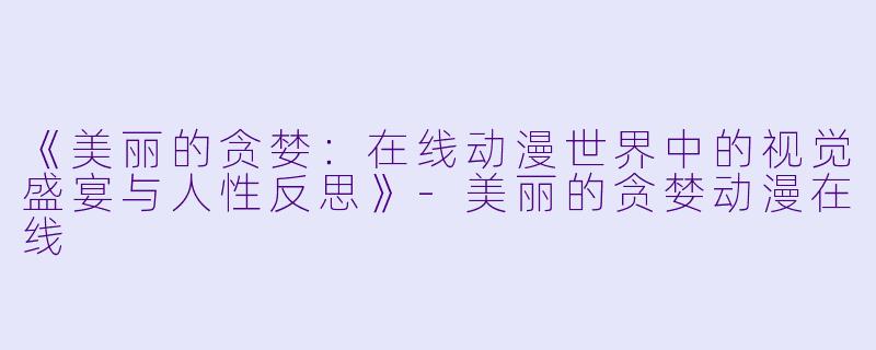 《美丽的贪婪：在线动漫世界中的视觉盛宴与人性反思》-美丽的贪婪动漫在线