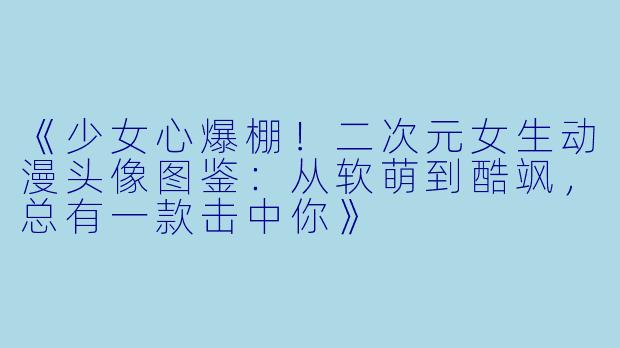 《少女心爆棚！二次元女生动漫头像图鉴：从软萌到酷飒，总有一款击中你》
