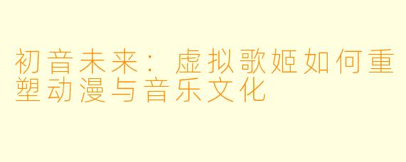初音未来：虚拟歌姬如何重塑动漫与音乐文化