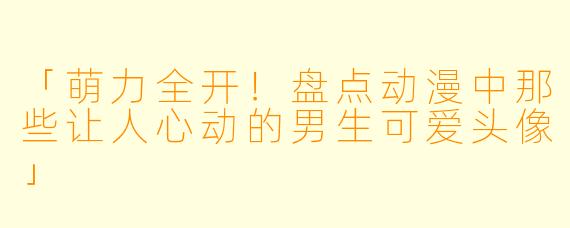 「萌力全开！盘点动漫中那些让人心动的男生可爱头像」