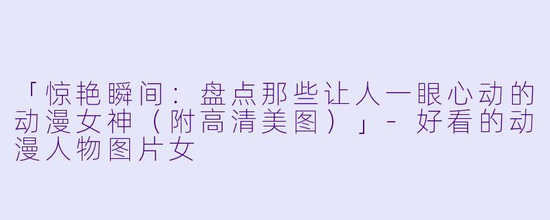 「惊艳瞬间：盘点那些让人一眼心动的动漫女神（附高清美图）」-好看的动漫人物图片女