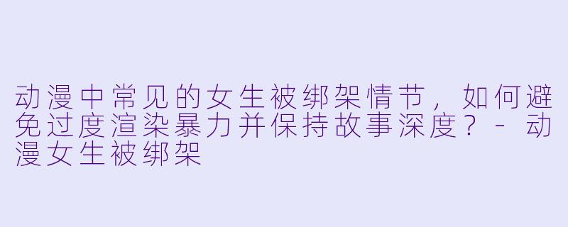 动漫中常见的女生被绑架情节，如何避免过度渲染暴力并保持故事深度？-动漫女生被绑架