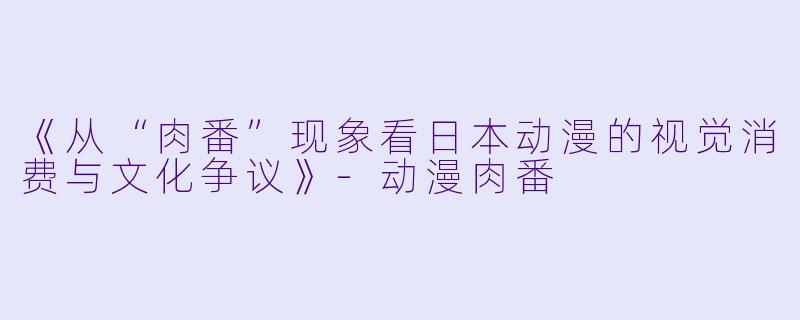 《从“肉番”现象看日本动漫的视觉消费与文化争议》-动漫肉番