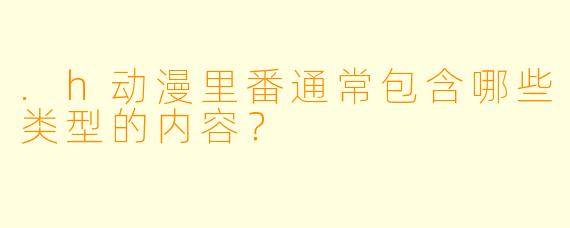 .h动漫里番通常包含哪些类型的内容？