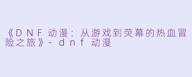 《DNF动漫：从游戏到荧幕的热血冒险之旅》-dnf动漫