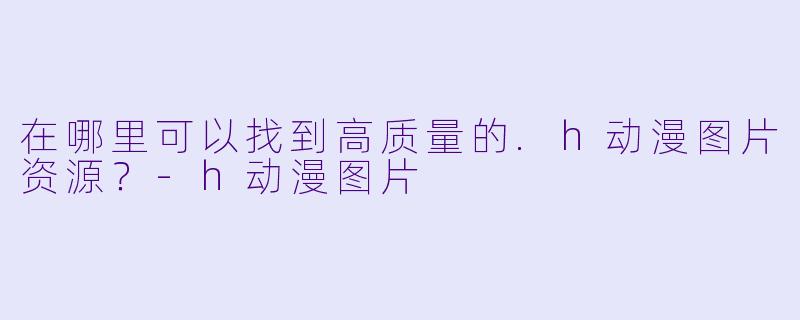 在哪里可以找到高质量的.h动漫图片资源？-h动漫图片