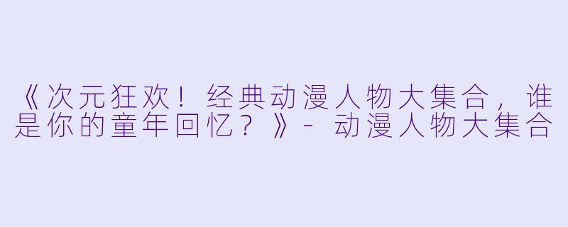 《次元狂欢！经典动漫人物大集合，谁是你的童年回忆？》-动漫人物大集合