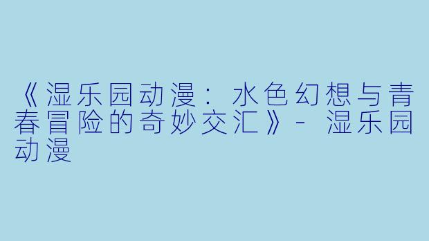 《湿乐园动漫：水色幻想与青春冒险的奇妙交汇》-湿乐园动漫