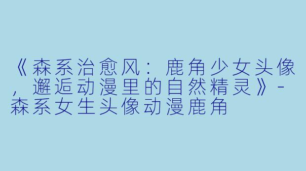 《森系治愈风：鹿角少女头像，邂逅动漫里的自然精灵》-森系女生头像动漫鹿角