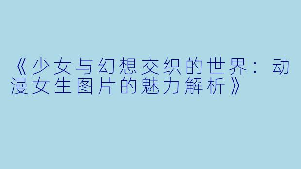 《少女与幻想交织的世界：动漫女生图片的魅力解析》