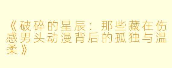 《破碎的星辰：那些藏在伤感男头动漫背后的孤独与温柔》