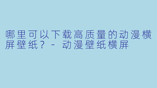 哪里可以下载高质量的动漫横屏壁纸？-动漫壁纸横屏