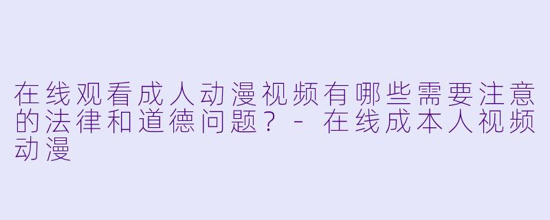 在线观看成人动漫视频有哪些需要注意的法律和道德问题？-在线成本人视频动漫