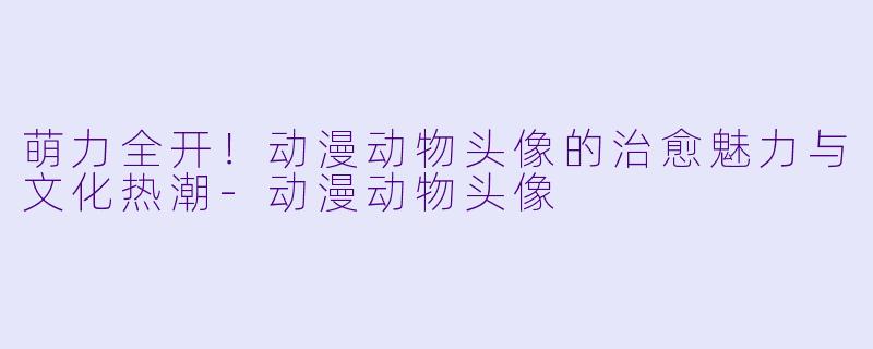 萌力全开!动漫动物头像的治愈魅力与文化热潮