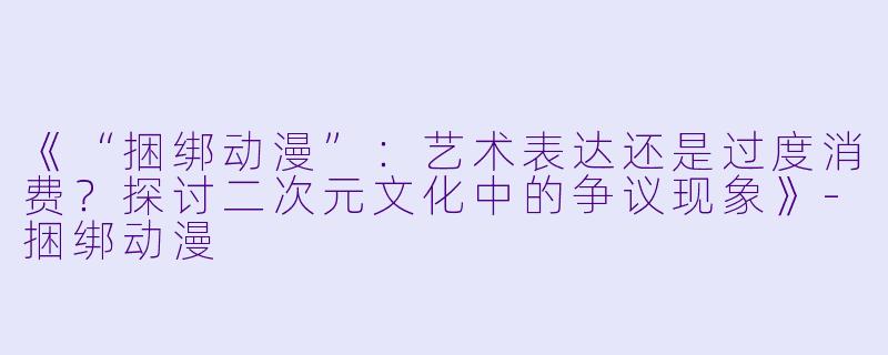 《“捆绑动漫”：艺术表达还是过度消费？探讨二次元文化中的争议现象》-捆绑动漫