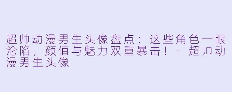 超帅动漫男生头像盘点：这些角色一眼沦陷，颜值与魅力双重暴击！-超帅动漫男生头像