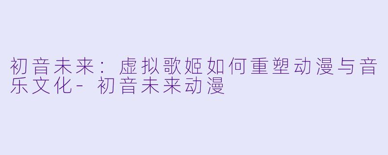 初音未来：虚拟歌姬如何重塑动漫与音乐文化-初音未来动漫