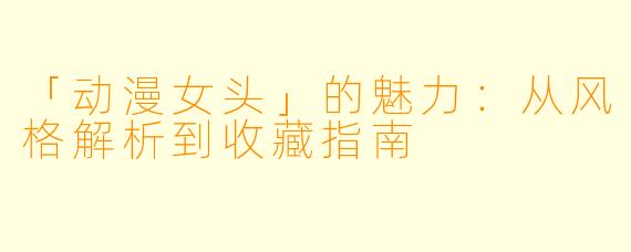 「动漫女头」的魅力：从风格解析到收藏指南