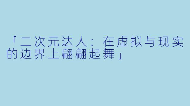 「二次元达人：在虚拟与现实的边界上翩翩起舞」