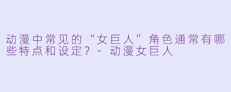 动漫中常见的“女巨人”角色通常有哪些特点和设定？-动漫女巨人