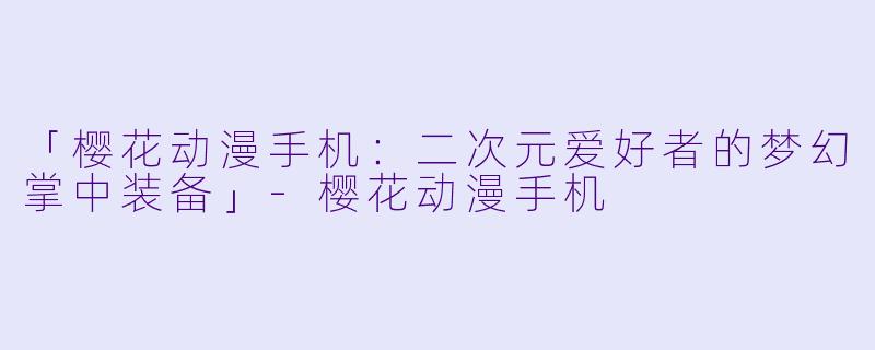「樱花动漫手机：二次元爱好者的梦幻掌中装备」-樱花动漫手机