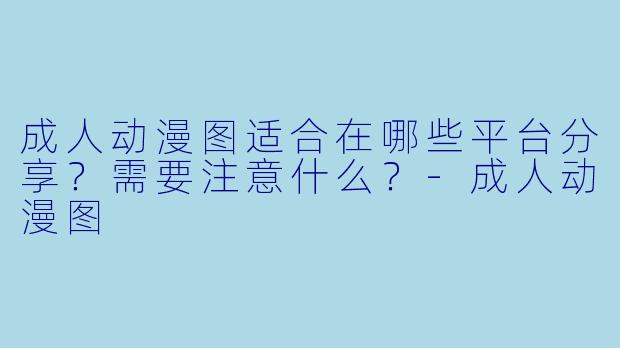 成人动漫图适合在哪些平台分享？需要注意什么？-成人动漫图