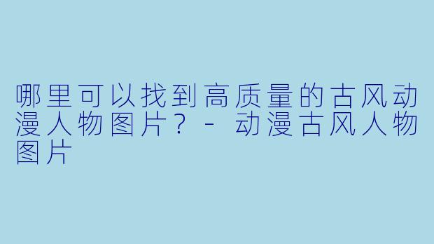 哪里可以找到高质量的古风动漫人物图片？-动漫古风人物图片