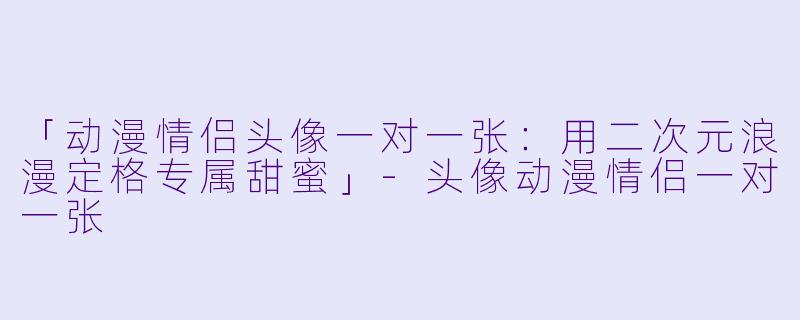 「动漫情侣头像一对一张：用二次元浪漫定格专属甜蜜」-头像动漫情侣一对一张