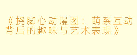 《挠脚心动漫图：萌系互动背后的趣味与艺术表现》